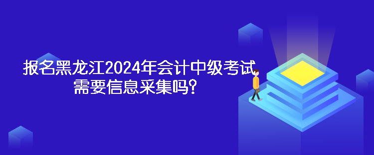 報名黑龍江2024年會計中級考試需要信息采集嗎？