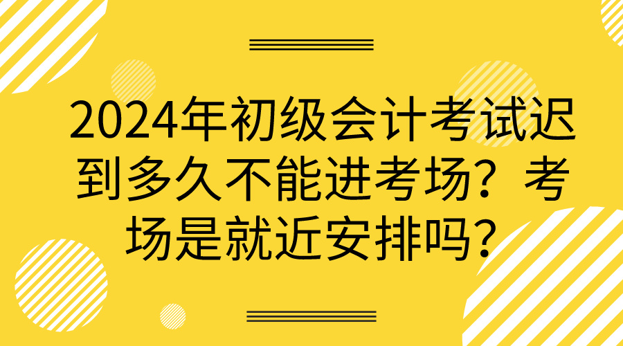 2024年初級會計考試遲到多久不能進考場？考場是就近安排嗎？