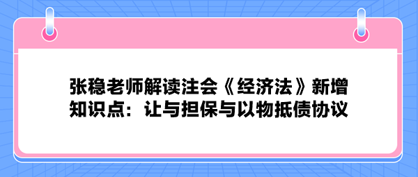 張穩老師解讀注會《經濟法》新增知識點：讓與擔保與以物抵債協議