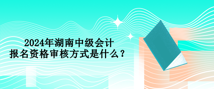 2024年湖南中級會計報名資格審核方式是什么？