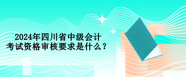 2024年四川省中級會計考試資格審核要求是什么？