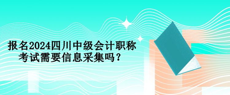 報名2024四川中級會計職稱考試需要信息采集嗎？