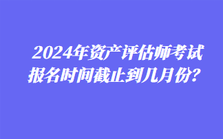 2024年資產評估師考試報名時間截止到幾月份？