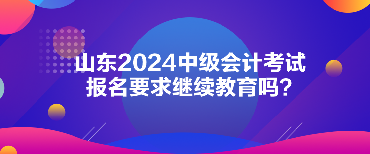 山東2024中級會計考試報名要求繼續教育嗎？