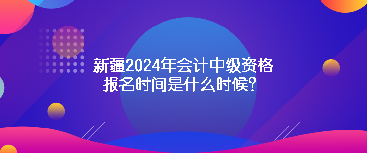 新疆2024年會計中級資格報名時間是什么時候？