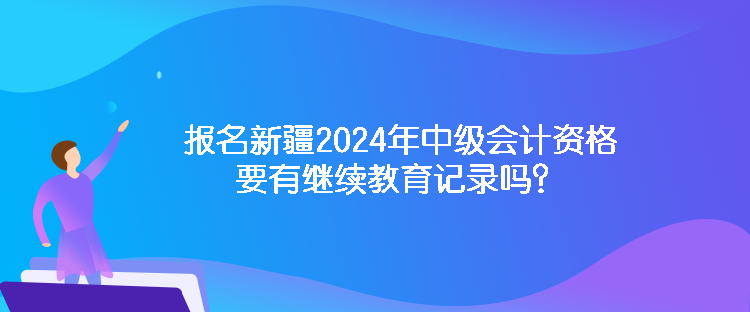 報名新疆2024年中級會計資格要有繼續教育記錄嗎？