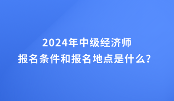 2024年中級經(jīng)濟(jì)師報(bào)名條件和報(bào)名地點(diǎn)的要求是什么？