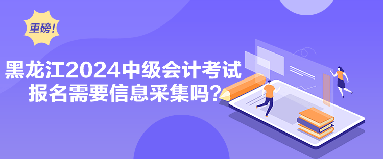 黑龍江2024中級會計考試報名需要信息采集嗎？