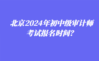 北京2024年初中級審計師考試報名時間？