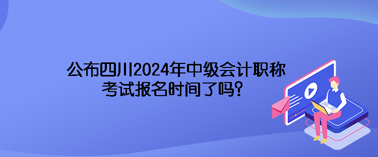 公布四川2024年中級會計職稱考試報名時間了嗎？