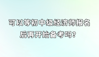 可以等初中級經(jīng)濟師報名后再開始備考嗎？