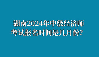湖南2024年中級經濟師考試報名時間是幾月份？