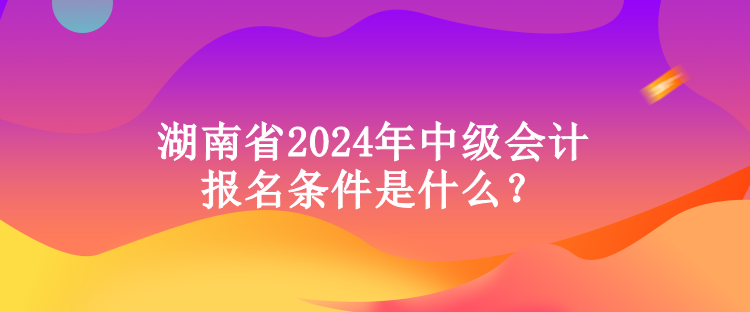 湖南省2024年中級會計報名條件是什么？
