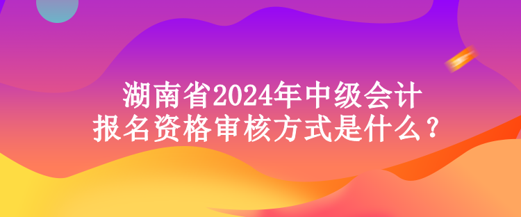 湖南省2024年中級會計報名資格審核方式是什么？