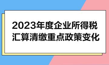 2023年度企業所得稅匯算清繳重點政策變化