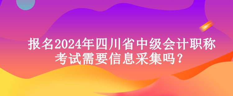 報名2024年四川省中級會計職稱考試需要信息采集嗎？