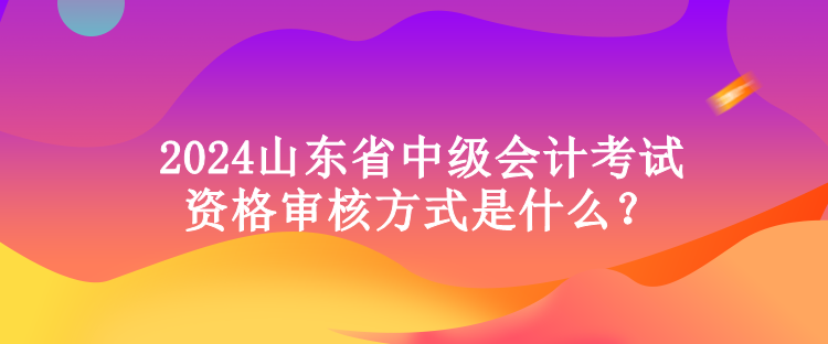 2024山東省中級會計考試資格審核方式是什么？