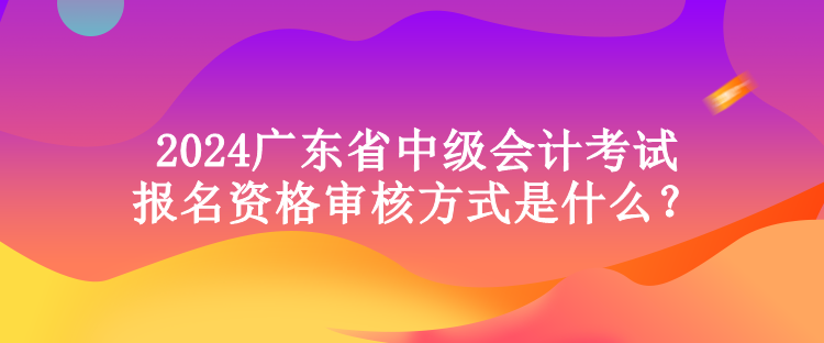 2024廣東省中級會計考試報名資格審核方式是什么？