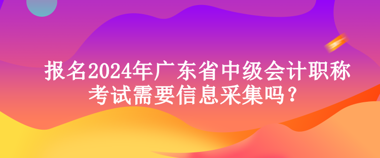 報(bào)名2024年廣東省中級(jí)會(huì)計(jì)職稱考試需要信息采集嗎？