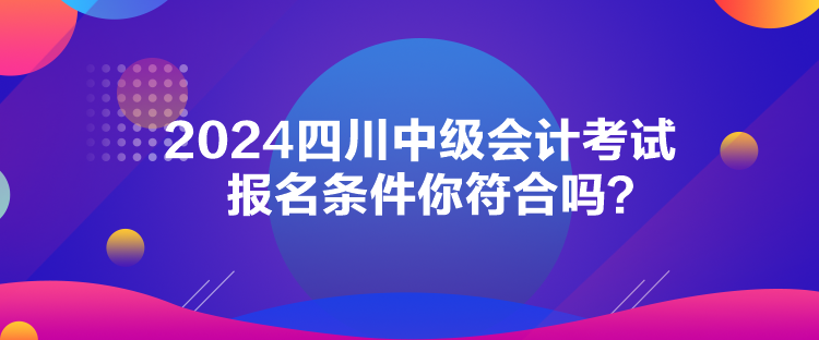 2024四川中級會計考試報名條件你符合嗎？