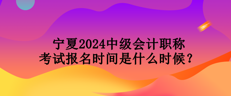 寧夏2024中級會計職稱考試報名時間是什么時候？