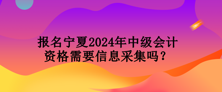 報名寧夏2024年中級會計資格需要信息采集嗎？