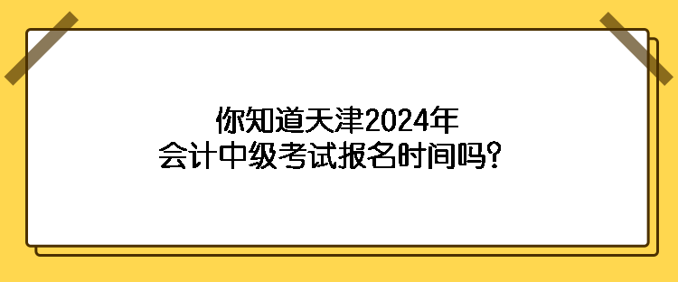 你知道天津2024年會計中級考試報名時間嗎？