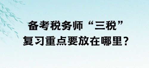 了解“三稅”！備考稅務師“三稅”復習重點要放在哪里？