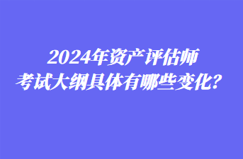 2024年資產評估師考試大綱具體有哪些變化？