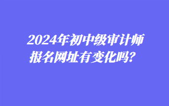 2024年初中級審計師報名網(wǎng)址有變化嗎？