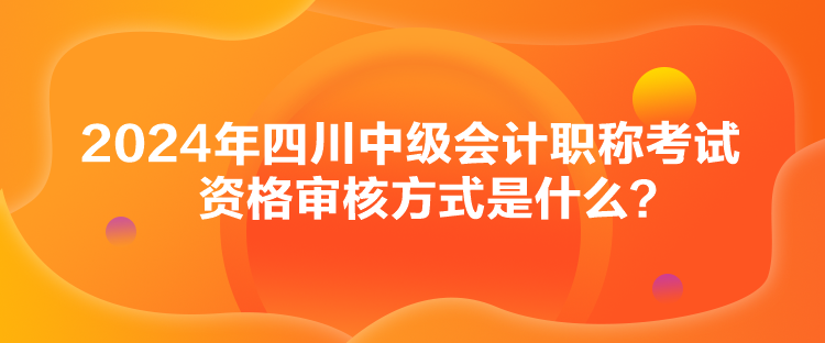 2024年四川中級(jí)會(huì)計(jì)職稱考試資格審核方式是什么？