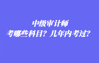 中級審計師考哪些科目？幾年內考過？