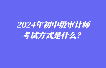 2024年初中級審計師考試方式是什么？