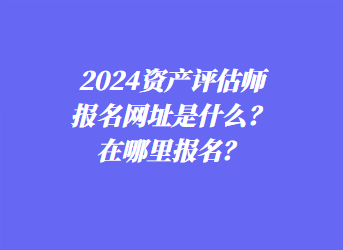 2024資產(chǎn)評估師報(bào)名網(wǎng)址是什么？在哪里報(bào)名？