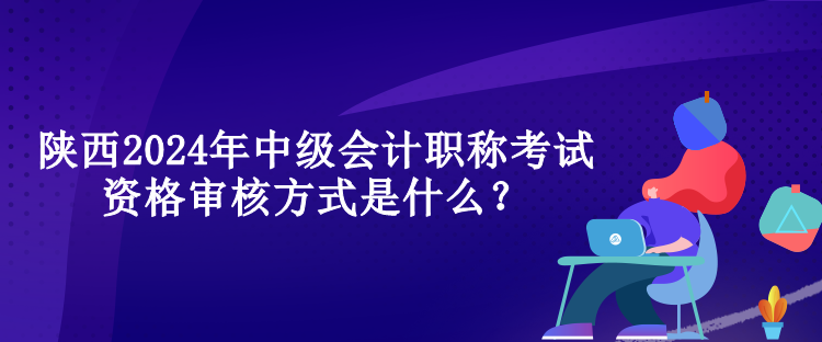 陜西2024年中級會計(jì)職稱考試資格審核方式是什么？