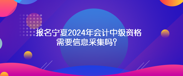 報名寧夏2024年會計中級資格需要信息采集嗎？