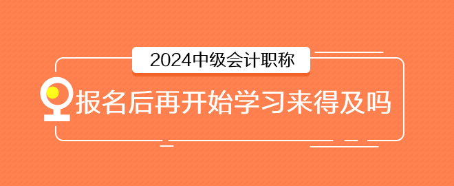 2024年中級會計6月報名，報名后再開始學習來得及嗎