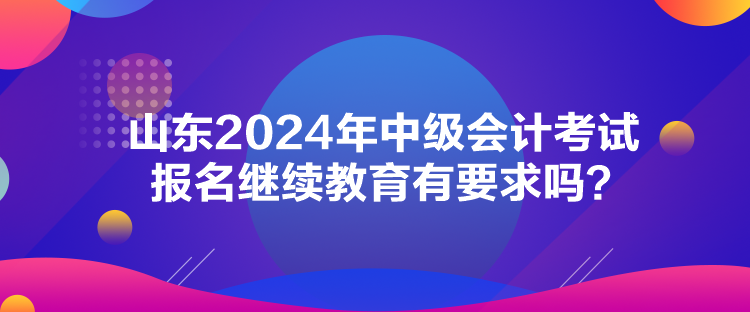 山東2024年中級會計考試報名繼續教育有要求嗎？