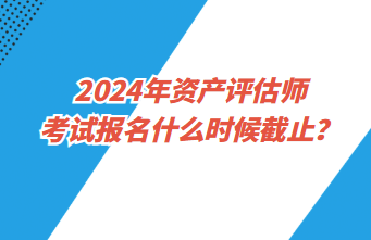 2024年資產評估師考試報名什么時候截止？