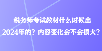 稅務師考試教材什么時候出2024年的？內容變化會不會很大？