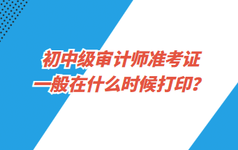 初中級審計師準(zhǔn)考證一般在什么時候打印？