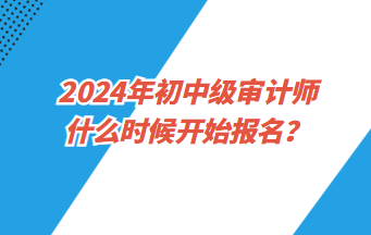 2024年初中級審計師什么時候開始報名？