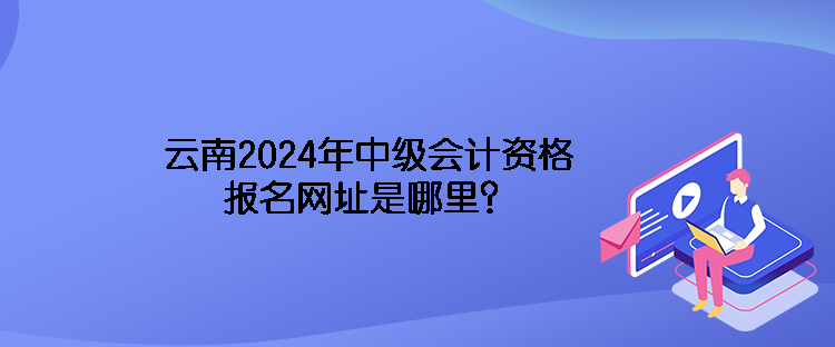 云南2024年中級會計資格報名網址是哪里？