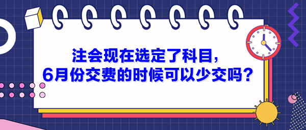 注會現在選定了科目，6月份交費的時候可以少交嗎？