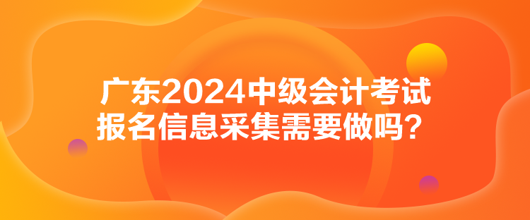 廣東2024中級會計考試報名信息采集需要做嗎？