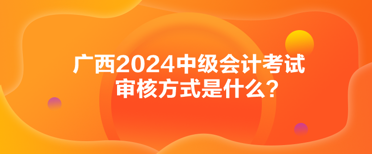 廣西2024中級會計考試審核方式是什么？