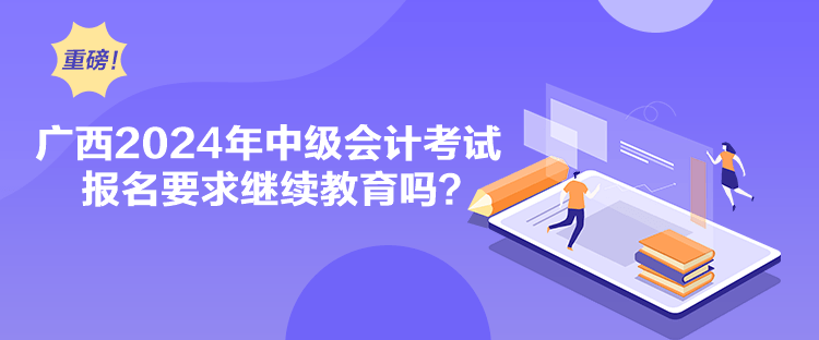 廣西2024年中級會計考試報名要求繼續教育嗎？