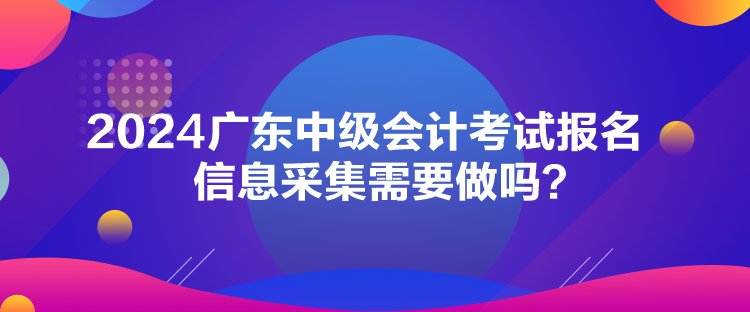 2024廣東中級會計考試報名信息采集需要做嗎？