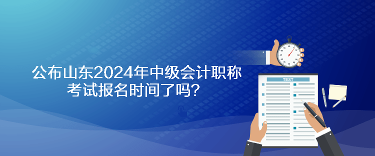 公布山東2024年中級會計職稱考試報名時間了嗎？
