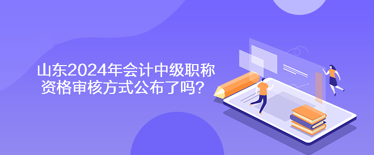 山東2024年會計中級職稱資格審核方式公布了嗎？